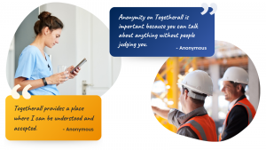 Image of healthcare worker with testimonial saying "Togetherall provides a place where I can be understood and accepted." Alongside image of construction workers with testimonial saying "Anonymity on Togetherall is important because you can talk about anything without people judging you."